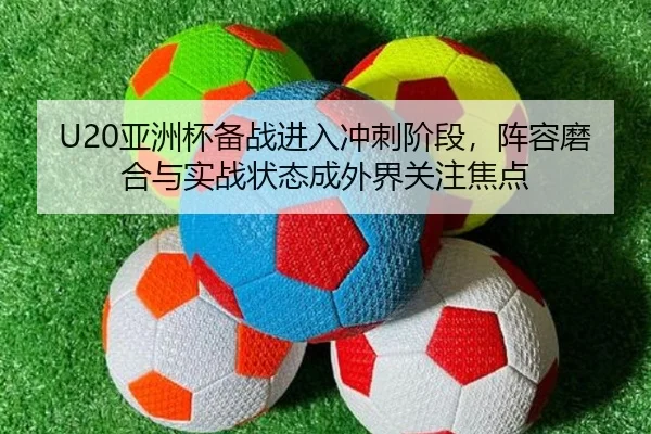 U20亚洲杯备战进入冲刺阶段，阵容磨合与实战状态成外界关注焦点